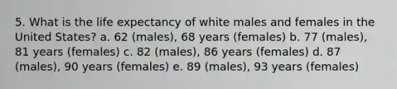 5. What is the life expectancy of white males and females in the United States? a. 62 (males), 68 years (females) b. 77 (males), 81 years (females) c. 82 (males), 86 years (females) d. 87 (males), 90 years (females) e. 89 (males), 93 years (females)