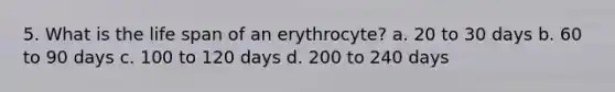 5. What is the life span of an erythrocyte? a. 20 to 30 days b. 60 to 90 days c. 100 to 120 days d. 200 to 240 days