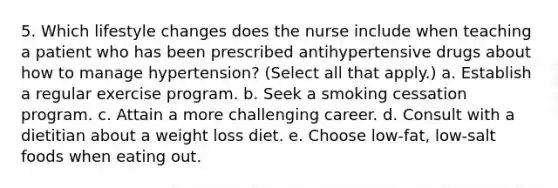 5. Which lifestyle changes does the nurse include when teaching a patient who has been prescribed antihypertensive drugs about how to manage hypertension? (Select all that apply.) a. Establish a regular exercise program. b. Seek a smoking cessation program. c. Attain a more challenging career. d. Consult with a dietitian about a weight loss diet. e. Choose low-fat, low-salt foods when eating out.