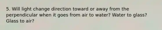 5. Will light change direction toward or away from the perpendicular when it goes from air to water? Water to glass? Glass to air?