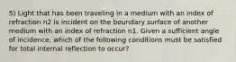 5) Light that has been traveling in a medium with an index of refraction n2 is incident on the boundary surface of another medium with an index of refraction n1. Given a sufficient angle of incidence, which of the following conditions must be satisfied for total internal reflection to occur?