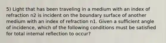 5) Light that has been traveling in a medium with an index of refraction n2 is incident on the boundary surface of another medium with an index of refraction n1. Given a sufficient angle of incidence, which of the following conditions must be satisfied for total internal reflection to occur?