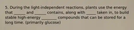 5. During the light-independent reactions, plants use the energy that ______ and ______ contains, along with _____ taken in, to build stable high-energy ________ compounds that can be stored for a long time. (primarily glucose)