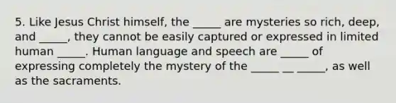 5. Like Jesus Christ himself, the _____ are mysteries so rich, deep, and _____, they cannot be easily captured or expressed in limited human _____. Human language and speech are _____ of expressing completely the mystery of the _____ __ _____, as well as the sacraments.