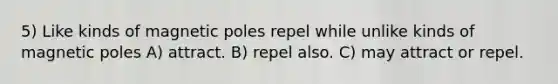 5) Like kinds of magnetic poles repel while unlike kinds of magnetic poles A) attract. B) repel also. C) may attract or repel.