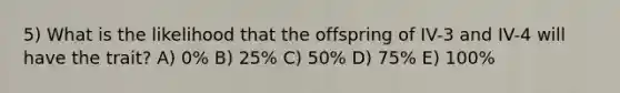 5) What is the likelihood that the offspring of IV-3 and IV-4 will have the trait? A) 0% B) 25% C) 50% D) 75% E) 100%