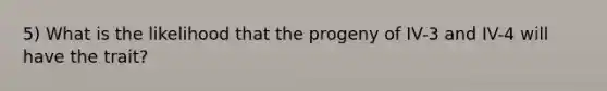 5) What is the likelihood that the progeny of IV-3 and IV-4 will have the trait?