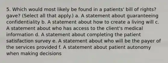 5. Which would most likely be found in a patients' bill of rights? gave? (Select all that apply.) a. A statement about guaranteeing confidentiality b. A statement about how to create a living will c. A statement about who has access to the client's medical information d. A statement about completing the patient satisfaction survey e. A statement about who will be the payer of the services provided f. A statement about patient autonomy when making decisions