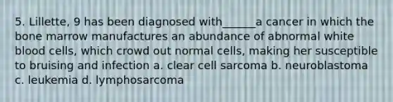 5. Lillette, 9 has been diagnosed with______a cancer in which the bone marrow manufactures an abundance of abnormal white blood cells, which crowd out normal cells, making her susceptible to bruising and infection a. clear cell sarcoma b. neuroblastoma c. leukemia d. lymphosarcoma