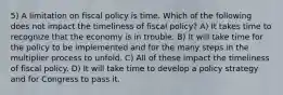 5) A limitation on fiscal policy is time. Which of the following does not impact the timeliness of fiscal policy? A) It takes time to recognize that the economy is in trouble. B) It will take time for the policy to be implemented and for the many steps in the multiplier process to unfold. C) All of these impact the timeliness of fiscal policy. D) It will take time to develop a policy strategy and for Congress to pass it.