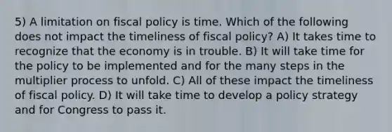 5) A limitation on fiscal policy is time. Which of the following does not impact the timeliness of fiscal policy? A) It takes time to recognize that the economy is in trouble. B) It will take time for the policy to be implemented and for the many steps in the multiplier process to unfold. C) All of these impact the timeliness of fiscal policy. D) It will take time to develop a policy strategy and for Congress to pass it.