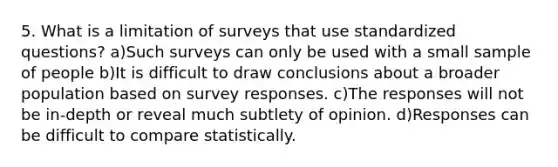 5. What is a limitation of surveys that use standardized questions? a)Such surveys can only be used with a small sample of people b)It is difficult to draw conclusions about a broader population based on survey responses. c)The responses will not be in-depth or reveal much subtlety of opinion. d)Responses can be difficult to compare statistically.