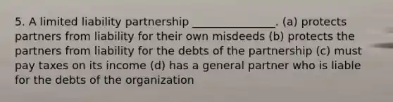 5. A limited liability partnership _______________. (a) protects partners from liability for their own misdeeds (b) protects the partners from liability for the debts of the partnership (c) must pay taxes on its income (d) has a general partner who is liable for the debts of the organization