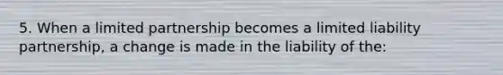 5. When a limited partnership becomes a limited liability partnership, a change is made in the liability of the: