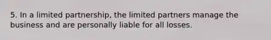 5. In a limited partnership, the limited partners manage the business and are personally liable for all losses.