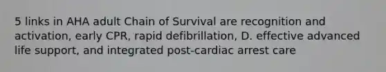 5 links in AHA adult Chain of Survival are recognition and activation, early CPR, rapid defibrillation, D. effective advanced life support, and integrated post-cardiac arrest care