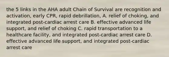 the 5 links in the AHA adult Chain of Survival are recognition and activation, early CPR, rapid debrillation, A. relief of choking, and integrated post-cardiac arrest care B. effective advanced life support, and relief of choking C. rapid transportation to a healthcare facility, and integrated post-cardiac arrest care D. effective advanced life support, and integrated post-cardiac arrest care