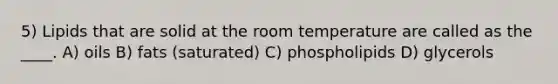 5) Lipids that are solid at the room temperature are called as the ____. A) oils B) fats (saturated) C) phospholipids D) glycerols