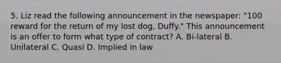 5. Liz read the following announcement in the newspaper: "100 reward for the return of my lost dog, Duffy." This announcement is an offer to form what type of contract? A. Bi-lateral B. Unilateral C. Quasi D. Implied in law