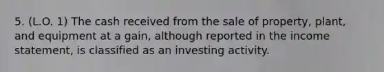 5. (L.O. 1) The cash received from the sale of property, plant, and equipment at a gain, although reported in the income statement, is classified as an investing activity.