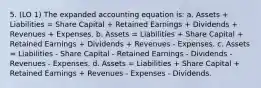 5. (LO 1) The expanded accounting equation is: a. Assets + Liabilities = Share Capital + Retained Earnings + Dividends + Revenues + Expenses. b. Assets = Liabilities + Share Capital + Retained Earnings + Dividends + Revenues - Expenses. c. Assets = Liabilities - Share Capital - Retained Earnings - Dividends - Revenues - Expenses. d. Assets = Liabilities + Share Capital + Retained Earnings + Revenues - Expenses - Dividends.