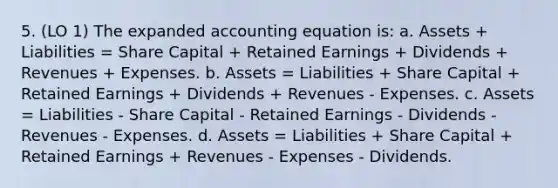 5. (LO 1) The expanded accounting equation is: a. Assets + Liabilities = Share Capital + Retained Earnings + Dividends + Revenues + Expenses. b. Assets = Liabilities + Share Capital + Retained Earnings + Dividends + Revenues - Expenses. c. Assets = Liabilities - Share Capital - Retained Earnings - Dividends - Revenues - Expenses. d. Assets = Liabilities + Share Capital + Retained Earnings + Revenues - Expenses - Dividends.