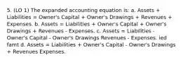 5. (LO 1) The expanded accounting equation is: a. Assets + Liabilities = Owner's Capital + Owner's Drawings + Revenues + Expenses. b. Assets = Liabilities + Owner's Capital + Owner's Drawings + Revenues - Expenses. c. Assets = Liabilities - Owner's Capital - Owner's Drawings Revenues - Expenses. ied famt d. Assets = Liabilities + Owner's Capital - Owner's Drawings + Revenues Expenses.