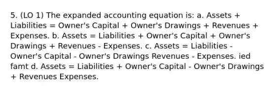 5. (LO 1) The expanded accounting equation is: a. Assets + Liabilities = Owner's Capital + Owner's Drawings + Revenues + Expenses. b. Assets = Liabilities + Owner's Capital + Owner's Drawings + Revenues - Expenses. c. Assets = Liabilities - Owner's Capital - Owner's Drawings Revenues - Expenses. ied famt d. Assets = Liabilities + Owner's Capital - Owner's Drawings + Revenues Expenses.