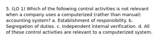 5. (LO 1) Which of the following control activities is not relevant when a company uses a computerized (rather than manual) accounting system? a. Establishment of responsibility. b. Segregation of duties. c. Independent internal verification. d. All of these control activities are relevant to a computerized system.