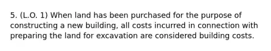 5. (L.O. 1) When land has been purchased for the purpose of constructing a new building, all costs incurred in connection with preparing the land for excavation are considered building costs.