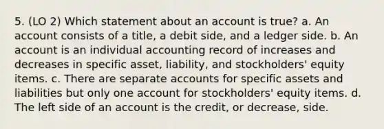 5. (LO 2) Which statement about an account is true? a. An account consists of a title, a debit side, and a ledger side. b. An account is an individual accounting record of increases and decreases in specific asset, liability, and stockholders' equity items. c. There are separate accounts for specific assets and liabilities but only one account for stockholders' equity items. d. The left side of an account is the credit, or decrease, side.