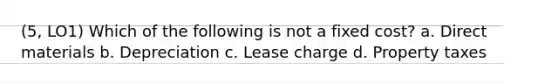 (5, LO1) Which of the following is not a fixed cost? a. Direct materials b. Depreciation c. Lease charge d. Property taxes