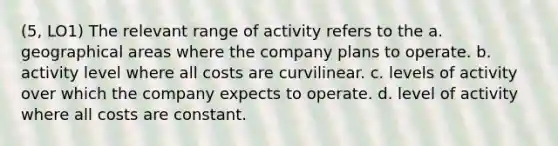 (5, LO1) The relevant range of activity refers to the a. geographical areas where the company plans to operate. b. activity level where all costs are curvilinear. c. levels of activity over which the company expects to operate. d. level of activity where all costs are constant.