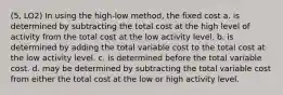 (5, LO2) In using the high-low method, the fixed cost a. is determined by subtracting the total cost at the high level of activity from the total cost at the low activity level. b. is determined by adding the total variable cost to the total cost at the low activity level. c. is determined before the total variable cost. d. may be determined by subtracting the total variable cost from either the total cost at the low or high activity level.