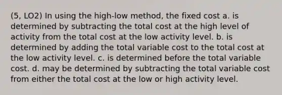 (5, LO2) In using the high-low method, the fixed cost a. is determined by subtracting the total cost at the high level of activity from the total cost at the low activity level. b. is determined by adding the total variable cost to the total cost at the low activity level. c. is determined before the total variable cost. d. may be determined by subtracting the total variable cost from either the total cost at the low or high activity level.