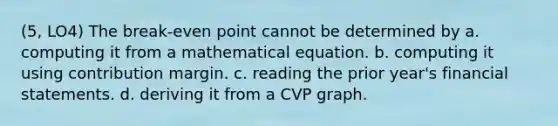 (5, LO4) The break-even point cannot be determined by a. computing it from a mathematical equation. b. computing it using contribution margin. c. reading the prior year's financial statements. d. deriving it from a CVP graph.