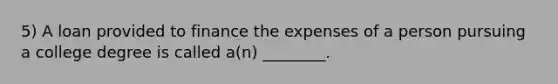 5) A loan provided to finance the expenses of a person pursuing a college degree is called a(n) ________.