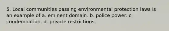 5. Local communities passing environmental protection laws is an example of a. eminent domain. b. police power. c. condemnation. d. private restrictions.