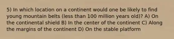 5) In which location on a continent would one be likely to find young mountain belts (less than 100 million years old)? A) On the continental shield B) In the center of the continent C) Along the margins of the continent D) On the stable platform