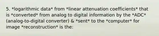 5. *logarithmic data* from *linear attenuation coefficients* that is *converted* from analog to digital information by the *ADC* (analog-to-digital converter) & *sent* to the *computer* for image *reconstruction* is the: