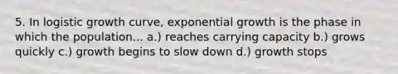 5. In logistic growth curve, exponential growth is the phase in which the population... a.) reaches carrying capacity b.) grows quickly c.) growth begins to slow down d.) growth stops