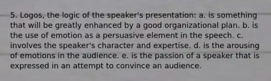 5. Logos, the logic of the speaker's presentation: a. is something that will be greatly enhanced by a good organizational plan. b. is the use of emotion as a persuasive element in the speech. c. involves the speaker's character and expertise. d. is the arousing of emotions in the audience. e. is the passion of a speaker that is expressed in an attempt to convince an audience.