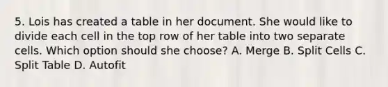 5. Lois has created a table in her document. She would like to divide each cell in the top row of her table into two separate cells. Which option should she choose? A. Merge B. Split Cells C. Split Table D. Autofit