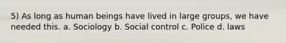 5) As long as human beings have lived in large groups, we have needed this. a. Sociology b. Social control c. Police d. laws