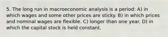 5. The long run in macroeconomic analysis is a period: A) in which wages and some other prices are sticky. B) in which prices and nominal wages are flexible. C) longer than one year. D) in which the capital stock is held constant.