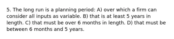 5. The long run is a planning period: A) over which a firm can consider all inputs as variable. B) that is at least 5 years in length. C) that must be over 6 months in length. D) that must be between 6 months and 5 years.