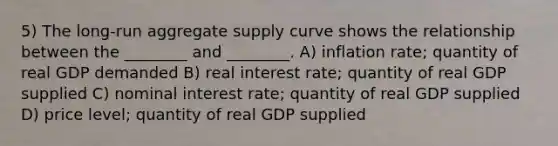 5) The long-run aggregate supply curve shows the relationship between the ________ and ________. A) inflation rate; quantity of real GDP demanded B) real interest rate; quantity of real GDP supplied C) nominal interest rate; quantity of real GDP supplied D) price level; quantity of real GDP supplied