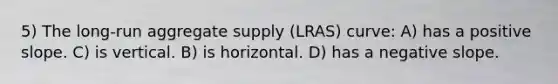 5) The long-run aggregate supply (LRAS) curve: A) has a positive slope. C) is vertical. B) is horizontal. D) has a negative slope.