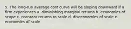 5. The long-run average cost curve will be sloping downward if a firm experiences a. diminishing marginal returns b. economies of scope c. constant returns to scale d. diseconomies of scale e. economies of scale