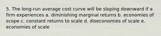 5. The long-run average cost curve will be sloping downward if a firm experiences a. diminishing marginal returns b. economies of scope c. constant returns to scale d. diseconomies of scale e. economies of scale